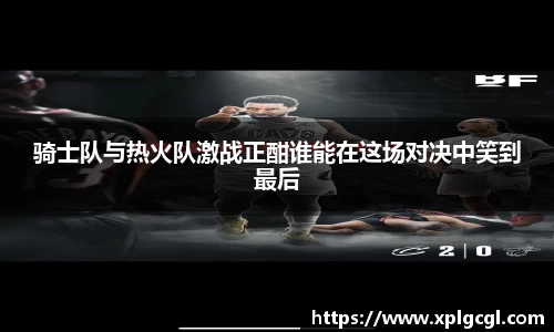 骑士队与热火队激战正酣谁能在这场对决中笑到最后